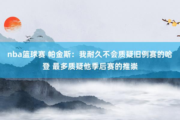 nba篮球赛 帕金斯：我耐久不会质疑旧例赛的哈登 最多质疑他季后赛的推崇