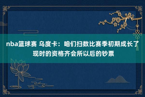 nba篮球赛 乌度卡：咱们扫数比赛季初期成长了 现时的资格齐会所以后的钞票