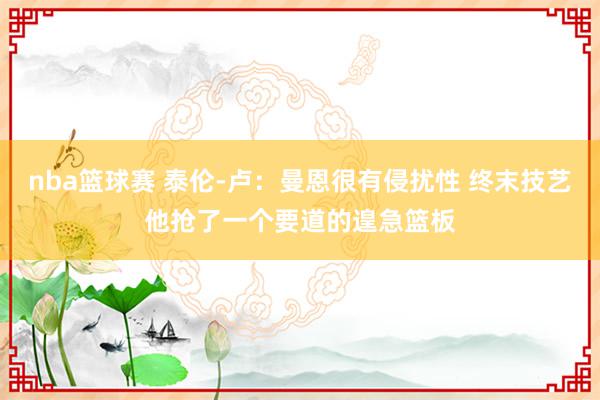 nba篮球赛 泰伦-卢：曼恩很有侵扰性 终末技艺他抢了一个要道的遑急篮板