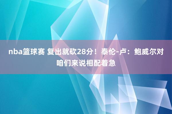 nba篮球赛 复出就砍28分！泰伦-卢：鲍威尔对咱们来说相配着急