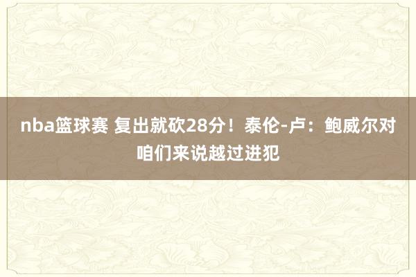 nba篮球赛 复出就砍28分！泰伦-卢：鲍威尔对咱们来说越过进犯