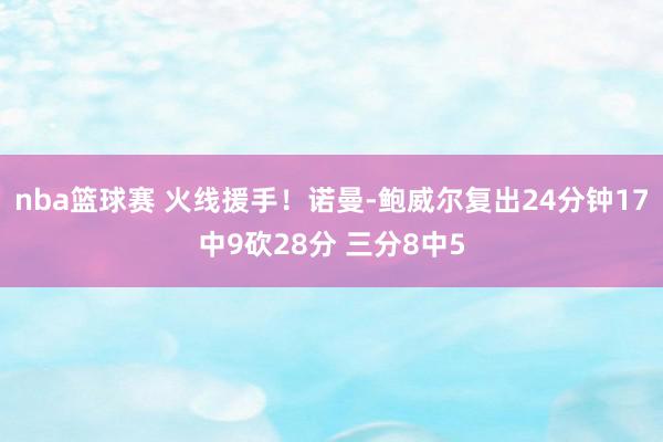 nba篮球赛 火线援手！诺曼-鲍威尔复出24分钟17中9砍28分 三分8中5