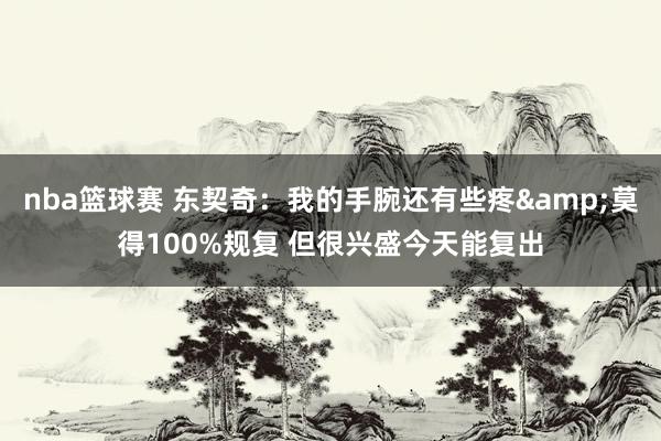 nba篮球赛 东契奇：我的手腕还有些疼&莫得100%规复 但很兴盛今天能复出