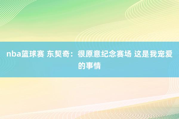 nba篮球赛 东契奇：很原意纪念赛场 这是我宠爱的事情