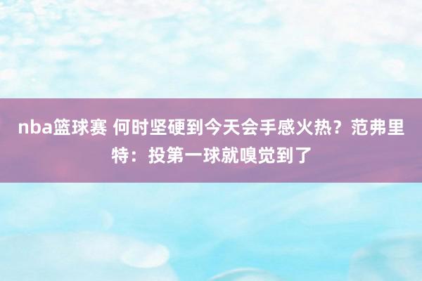 nba篮球赛 何时坚硬到今天会手感火热？范弗里特：投第一球就嗅觉到了