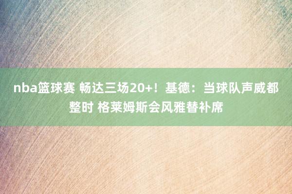 nba篮球赛 畅达三场20+！基德：当球队声威都整时 格莱姆斯会风雅替补席