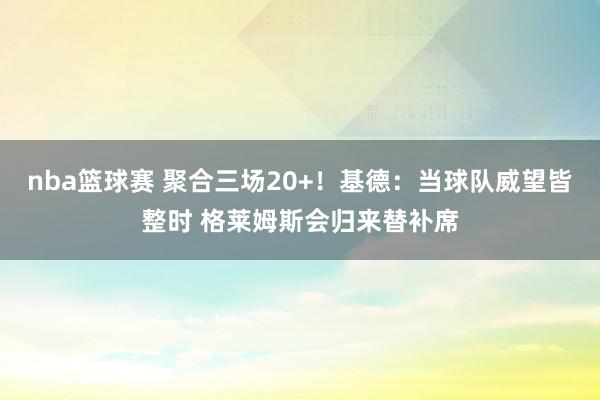 nba篮球赛 聚合三场20+！基德：当球队威望皆整时 格莱姆斯会归来替补席