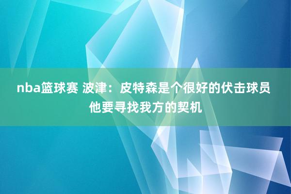 nba篮球赛 波津：皮特森是个很好的伏击球员 他要寻找我方的契机