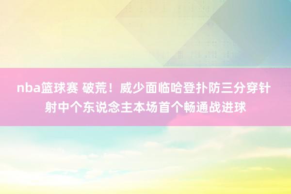 nba篮球赛 破荒！威少面临哈登扑防三分穿针 射中个东说念主