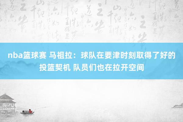 nba篮球赛 马祖拉：球队在要津时刻取得了好的投篮契机 队员们也在拉开空间