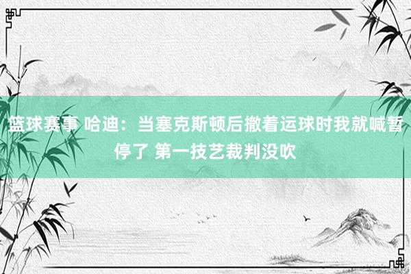 篮球赛事 哈迪：当塞克斯顿后撤着运球时我就喊暂停了 第一技艺裁判没吹