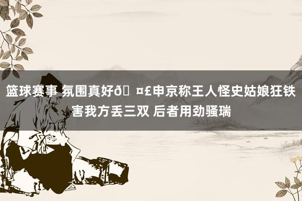 篮球赛事 氛围真好🤣申京称王人怪史姑娘狂铁害我方丢三双 后者用劲骚瑞