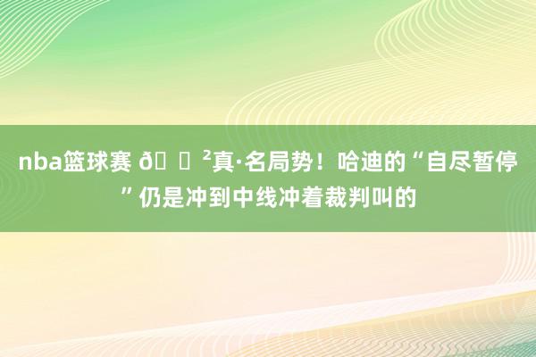 nba篮球赛 😲真·名局势！哈迪的“自尽暂停”仍是冲到中线冲着裁判叫的