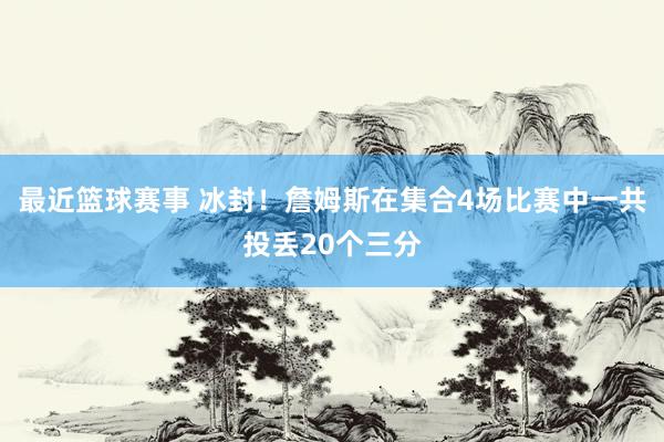 最近篮球赛事 冰封！詹姆斯在集合4场比赛中一共投丢20个三分