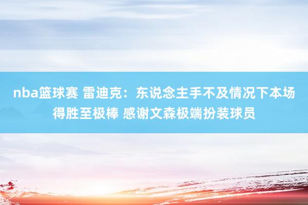 nba篮球赛 雷迪克：东说念主手不及情况下本场得胜至极棒 感谢文森极端扮装球员