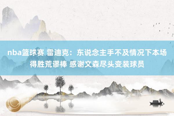 nba篮球赛 雷迪克：东说念主手不及情况下本场得胜荒谬棒 感谢文森尽头变装球员