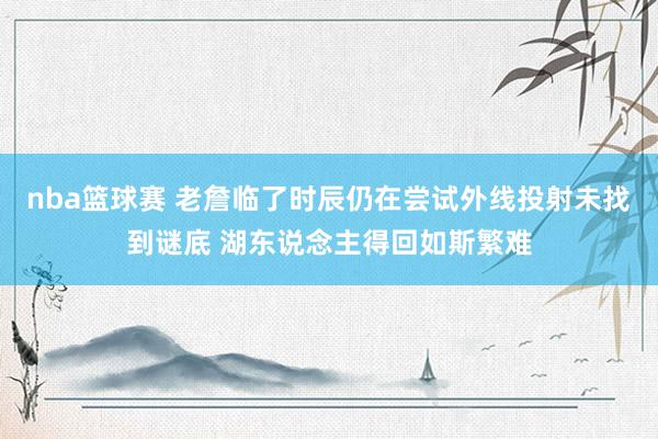 nba篮球赛 老詹临了时辰仍在尝试外线投射未找到谜底 湖东说念主得回如斯繁难