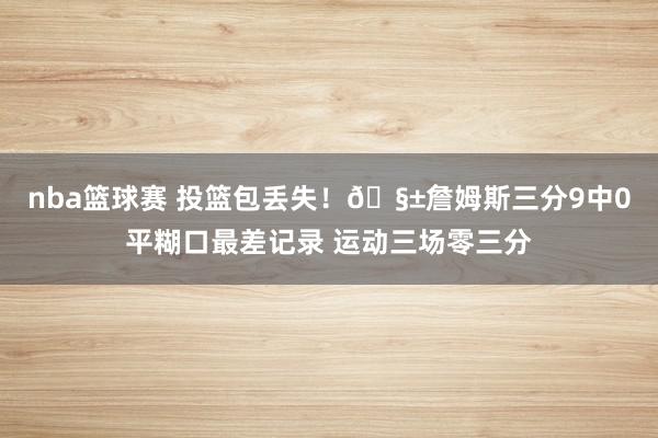 nba篮球赛 投篮包丢失！🧱詹姆斯三分9中0平糊口最差记录 运动三场零三分