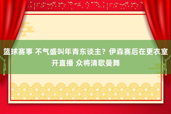 篮球赛事 不气盛叫年青东谈主？伊森赛后在更衣室开直播 众将清歌曼舞