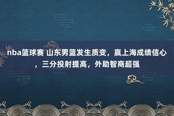 nba篮球赛 山东男篮发生质变，赢上海成绩信心，三分投射提高，外助智商超强