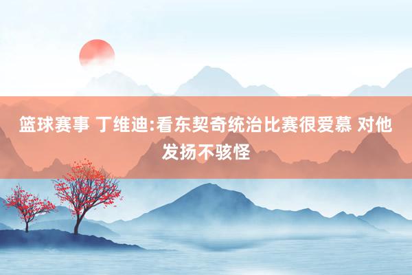 篮球赛事 丁维迪:看东契奇统治比赛很爱慕 对他发扬不骇怪