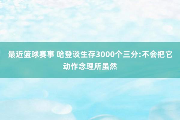 最近篮球赛事 哈登谈生存3000个三分:不会把它动作念理所虽然