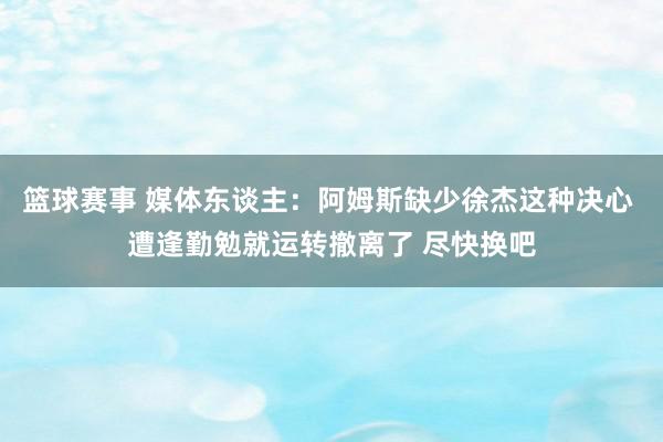 篮球赛事 媒体东谈主：阿姆斯缺少徐杰这种决心 遭逢勤勉就运转