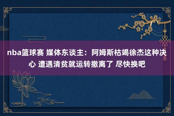 nba篮球赛 媒体东谈主：阿姆斯枯竭徐杰这种决心 遭遇清贫就