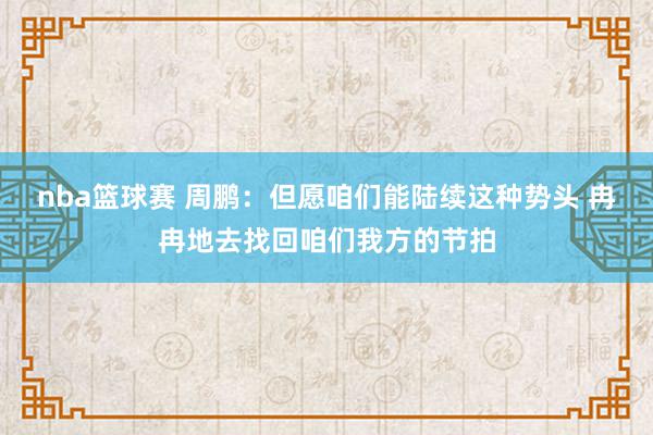 nba篮球赛 周鹏：但愿咱们能陆续这种势头 冉冉地去找回咱们