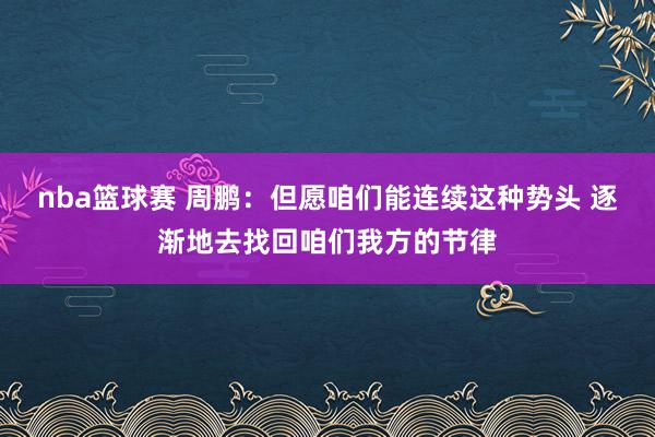 nba篮球赛 周鹏：但愿咱们能连续这种势头 逐渐地去找回咱们