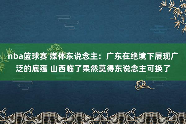 nba篮球赛 媒体东说念主：广东在绝境下展现广泛的底蕴 山西