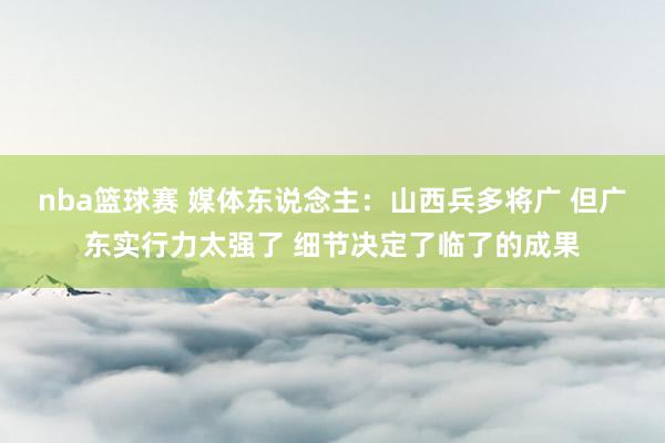 nba篮球赛 媒体东说念主：山西兵多将广 但广东实行力太强了 细节决定了临了的成果