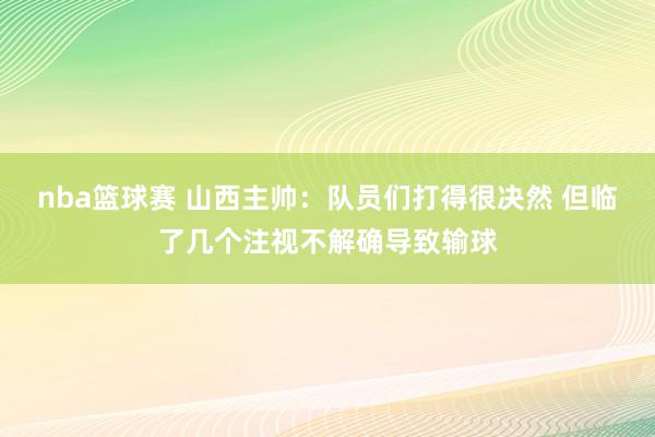 nba篮球赛 山西主帅：队员们打得很决然 但临了几个注视不解