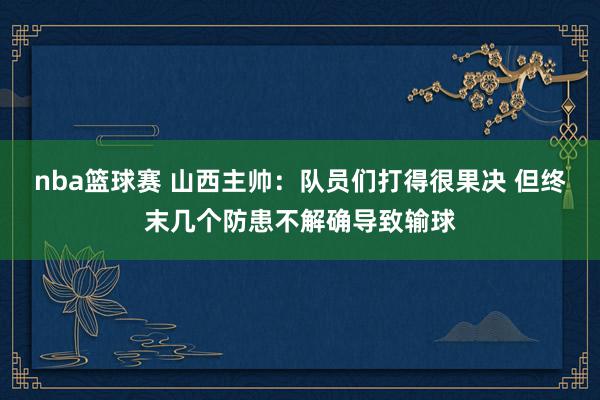 nba篮球赛 山西主帅：队员们打得很果决 但终末几个防患不解