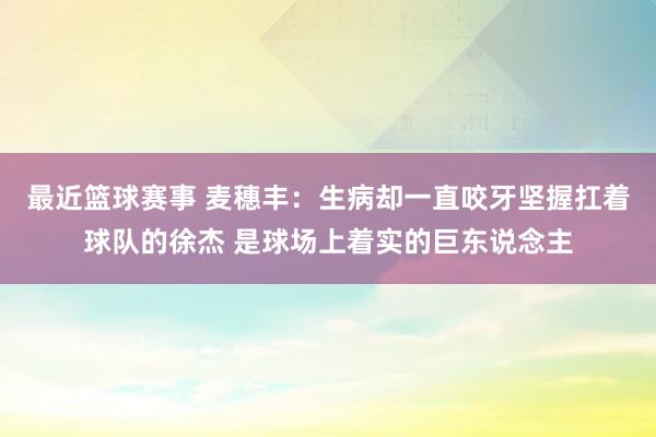 最近篮球赛事 麦穗丰：生病却一直咬牙坚握扛着球队的徐杰 是球