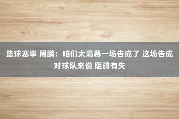 篮球赛事 周鹏：咱们太渴慕一场告成了 这场告成对球队来说 阻碍有失