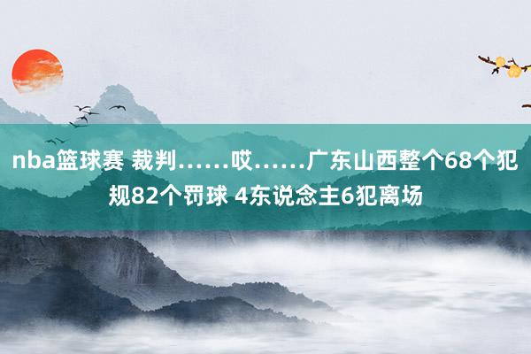 nba篮球赛 裁判……哎……广东山西整个68个犯规82个罚球 4东说念主6犯离场