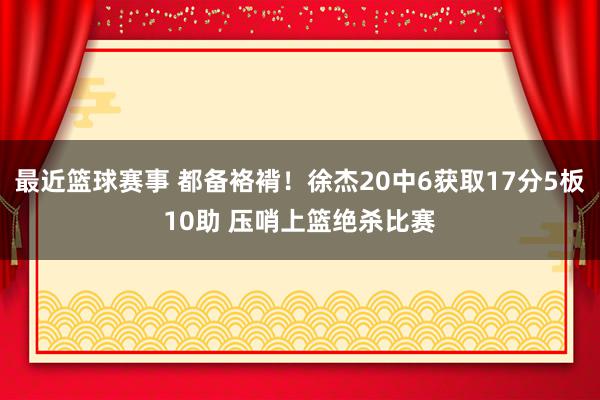 最近篮球赛事 都备袼褙！徐杰20中6获取17分5板10助 压哨上篮绝杀比赛