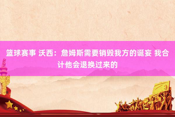 篮球赛事 沃西：詹姆斯需要销毁我方的诞妄 我合计他会退换过来的