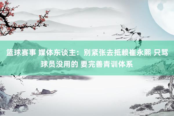 篮球赛事 媒体东谈主：别紧张去抵赖崔永熙 只骂球员没用的 要完善青训体系