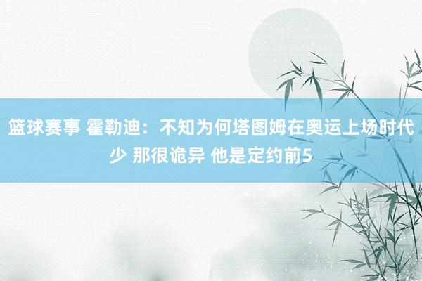 篮球赛事 霍勒迪：不知为何塔图姆在奥运上场时代少 那很诡异 他是定约前5