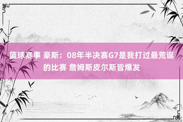 篮球赛事 豪斯：08年半决赛G7是我打过最荒诞的比赛 詹姆斯皮尔斯皆爆发