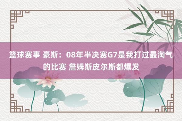 篮球赛事 豪斯：08年半决赛G7是我打过最淘气的比赛 詹姆斯皮尔斯都爆发