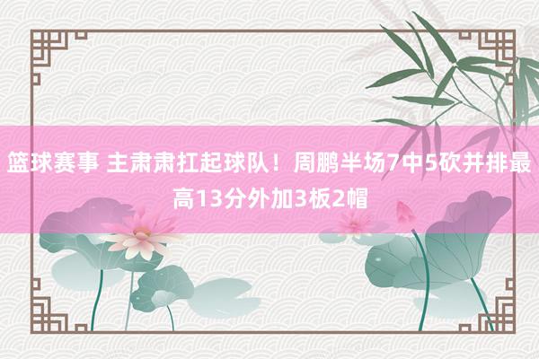 篮球赛事 主肃肃扛起球队！周鹏半场7中5砍并排最高13分外加3板2帽