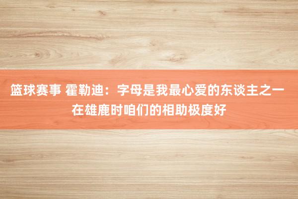 篮球赛事 霍勒迪：字母是我最心爱的东谈主之一 在雄鹿时咱们的相助极度好