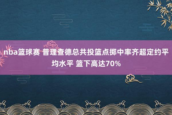 nba篮球赛 普理查德总共投篮点掷中率齐超定约平均水平 篮下高达70%