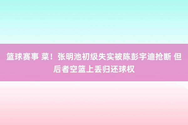 篮球赛事 菜！张明池初级失实被陈彭宇迪抢断 但后者空篮上丢归还球权