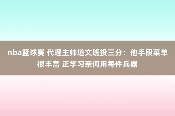 nba篮球赛 代理主帅道文班投三分：他手段菜单很丰富 正学习奈何用每件兵器