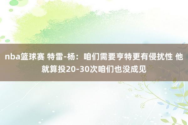 nba篮球赛 特雷-杨：咱们需要亨特更有侵扰性 他就算投20-30次咱们也没成见