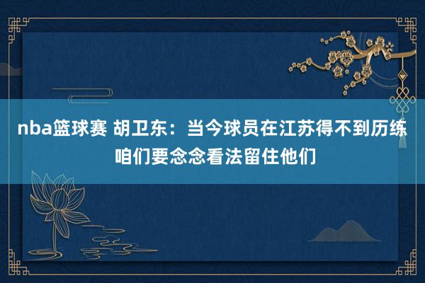 nba篮球赛 胡卫东：当今球员在江苏得不到历练 咱们要念念看法留住他们